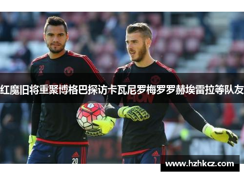 红魔旧将重聚博格巴探访卡瓦尼罗梅罗罗赫埃雷拉等队友 红魔旧将重聚博格巴探访卡瓦尼罗梅罗罗赫埃雷拉等队友