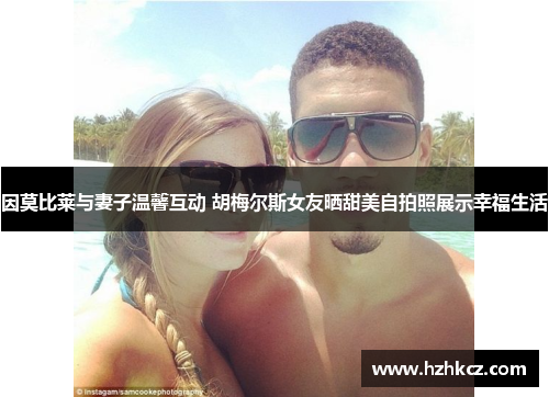 因莫比莱与妻子温馨互动 胡梅尔斯女友晒甜美自拍照展示幸福生活 因莫比莱与妻子温馨互动 胡梅尔斯女友晒甜美自拍照展示幸福生活