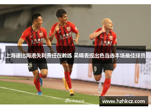 上海德比海港失利责任在教练 吴曦表现出色当选本场最佳球员 上海德比海港失利责任在教练 吴曦表现出色当选本场最佳球员