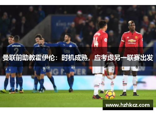 曼联前助教霍伊伦:时机成熟,应考虑另一联赛出发 曼联前助教霍伊伦:时机成熟,应考虑另一联赛出发