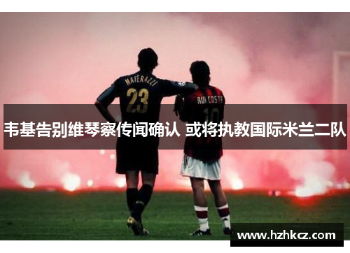 韦基告别维琴察传闻确认 或将执教国际米兰二队 韦基告别维琴察传闻确认 或将执教国际米兰二队